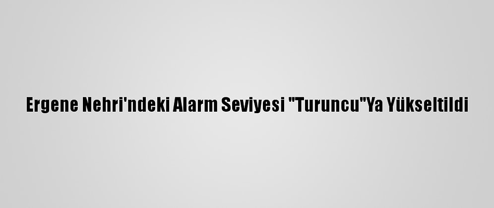 Ergene Nehri'ndeki Alarm Seviyesi "Turuncu"Ya Yükseltildi