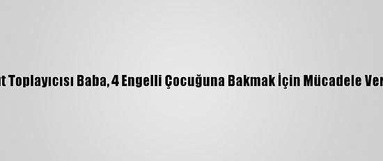 Kağıt Toplayıcısı Baba, 4 Engelli Çocuğuna Bakmak İçin Mücadele Veriyor