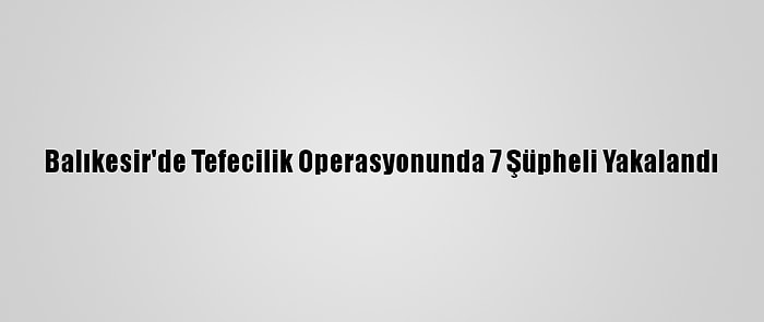 Balıkesir'de Tefecilik Operasyonunda 7 Şüpheli Yakalandı