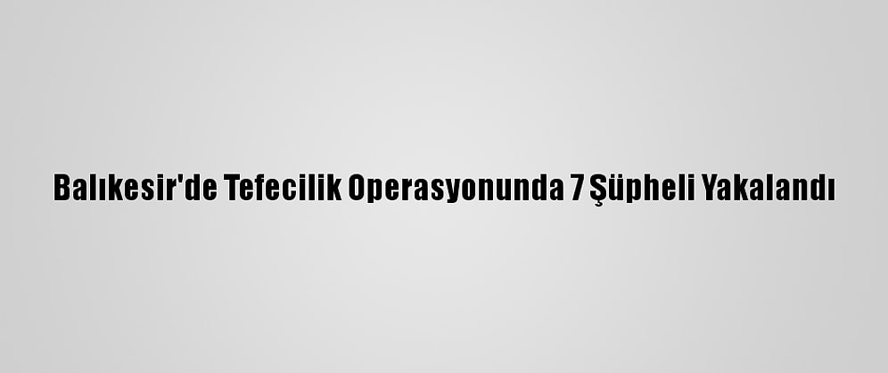 Balıkesir'de Tefecilik Operasyonunda 7 Şüpheli Yakalandı