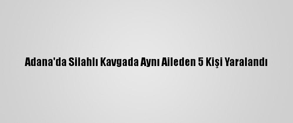 Adana'da Silahlı Kavgada Aynı Aileden 5 Kişi Yaralandı