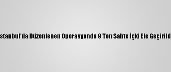 İstanbul'da Düzenlenen Operasyonda 9 Ton Sahte İçki Ele Geçirildi