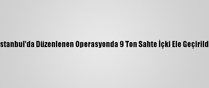 İstanbul'da Düzenlenen Operasyonda 9 Ton Sahte İçki Ele Geçirildi