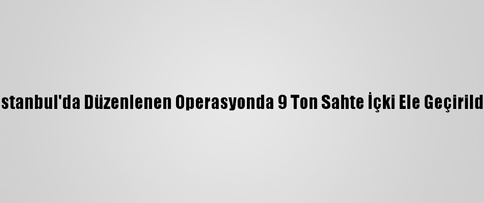 İstanbul'da Düzenlenen Operasyonda 9 Ton Sahte İçki Ele Geçirildi