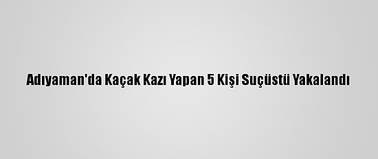 Adıyaman'da Kaçak Kazı Yapan 5 Kişi Suçüstü Yakalandı