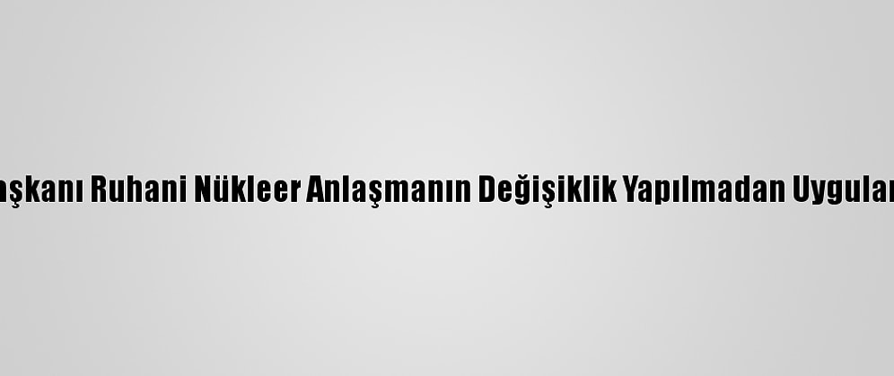 İran Cumhurbaşkanı Ruhani Nükleer Anlaşmanın Değişiklik Yapılmadan Uygulanmasını İstedi: