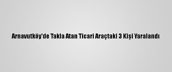 Arnavutköy'de Takla Atan Ticari Araçtaki 3 Kişi Yaralandı
