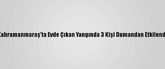 Kahramanmaraş'ta Evde Çıkan Yangında 3 Kişi Dumandan Etkilendi