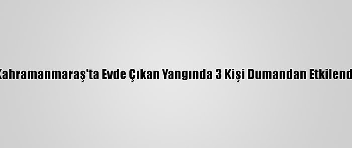 Kahramanmaraş'ta Evde Çıkan Yangında 3 Kişi Dumandan Etkilendi