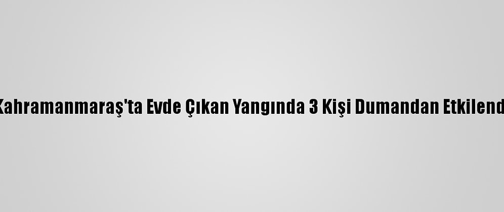 Kahramanmaraş'ta Evde Çıkan Yangında 3 Kişi Dumandan Etkilendi