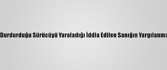 Çakarlı Araçla Durdurduğu Sürücüyü Yaraladığı İddia Edilen Sanığın Yargılanmasına Başlandı