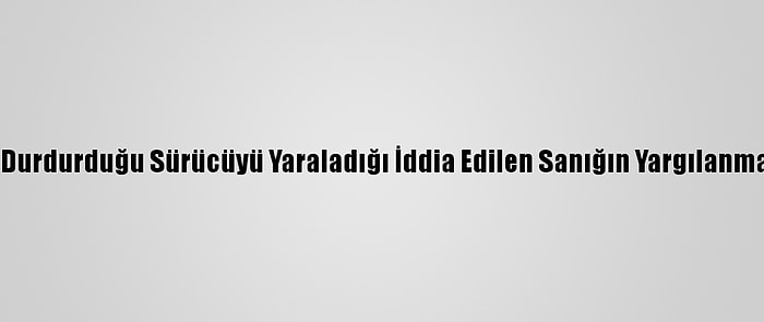 Çakarlı Araçla Durdurduğu Sürücüyü Yaraladığı İddia Edilen Sanığın Yargılanmasına Başlandı