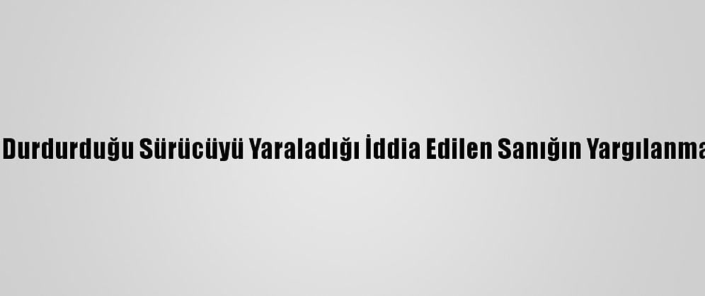 Çakarlı Araçla Durdurduğu Sürücüyü Yaraladığı İddia Edilen Sanığın Yargılanmasına Başlandı
