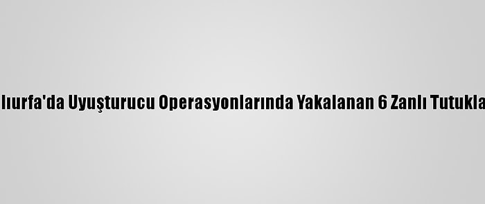 Şanlıurfa'da Uyuşturucu Operasyonlarında Yakalanan 6 Zanlı Tutuklandı