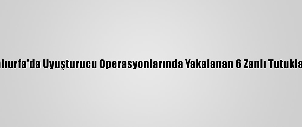 Şanlıurfa'da Uyuşturucu Operasyonlarında Yakalanan 6 Zanlı Tutuklandı