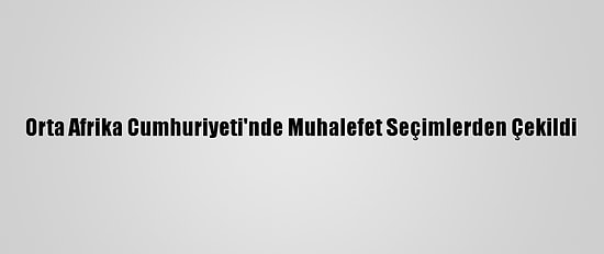 Orta Afrika Cumhuriyeti'nde Muhalefet Seçimlerden Çekildi