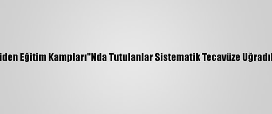 Bbc: Çin'in "Yeniden Eğitim Kampları"Nda Tutulanlar Sistematik Tecavüze Uğradıklarını İddia Etti
