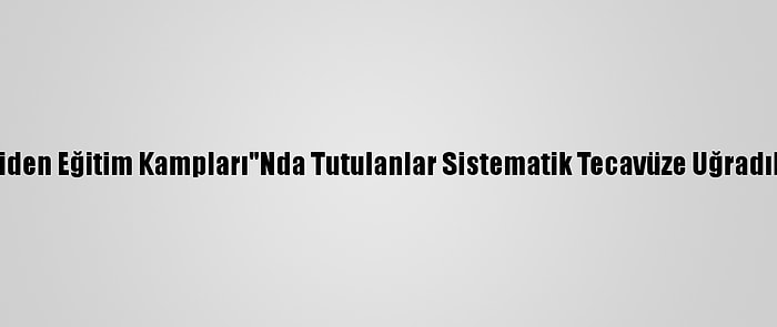 Bbc: Çin'in "Yeniden Eğitim Kampları"Nda Tutulanlar Sistematik Tecavüze Uğradıklarını İddia Etti