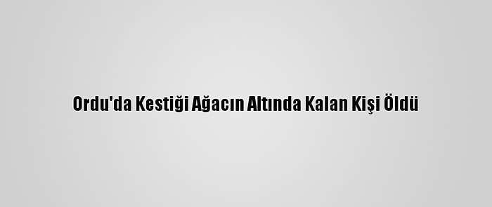 Ordu'da Kestiği Ağacın Altında Kalan Kişi Öldü