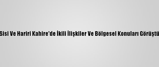 Sisi Ve Hariri Kahire'de İkili İlişkiler Ve Bölgesel Konuları Görüştü