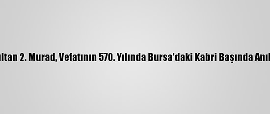 Sultan 2. Murad, Vefatının 570. Yılında Bursa'daki Kabri Başında Anıldı