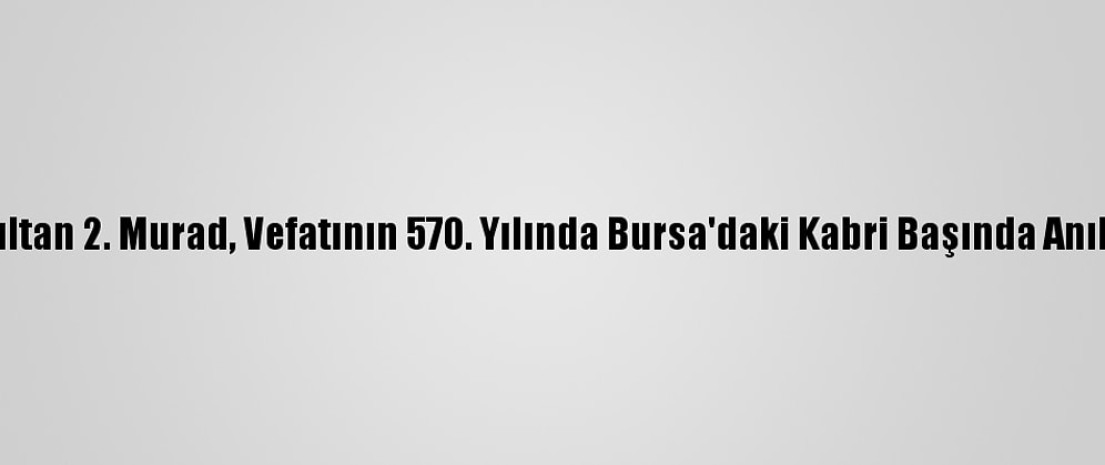 Sultan 2. Murad, Vefatının 570. Yılında Bursa'daki Kabri Başında Anıldı