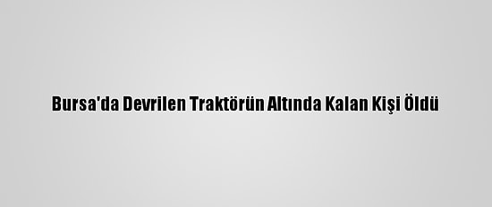 Bursa'da Devrilen Traktörün Altında Kalan Kişi Öldü