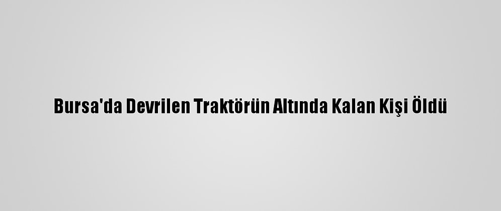 Bursa'da Devrilen Traktörün Altında Kalan Kişi Öldü