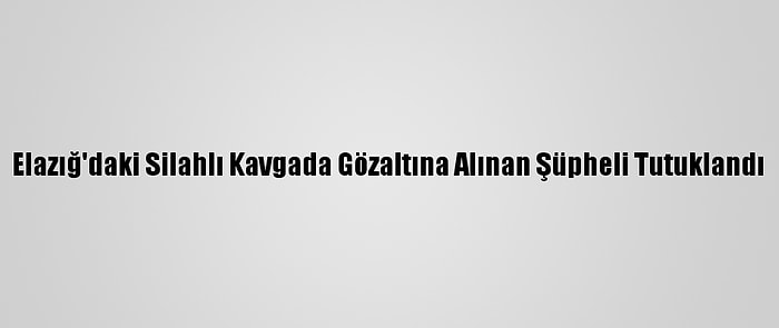 Elazığ'daki Silahlı Kavgada Gözaltına Alınan Şüpheli Tutuklandı