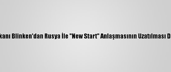 ABD Dışişleri Bakanı Blinken'dan Rusya İle "New Start" Anlaşmasının Uzatılması Değerlendirmesi: