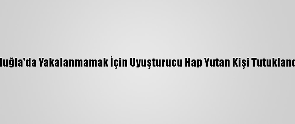 Muğla'da Yakalanmamak İçin Uyuşturucu Hap Yutan Kişi Tutuklandı