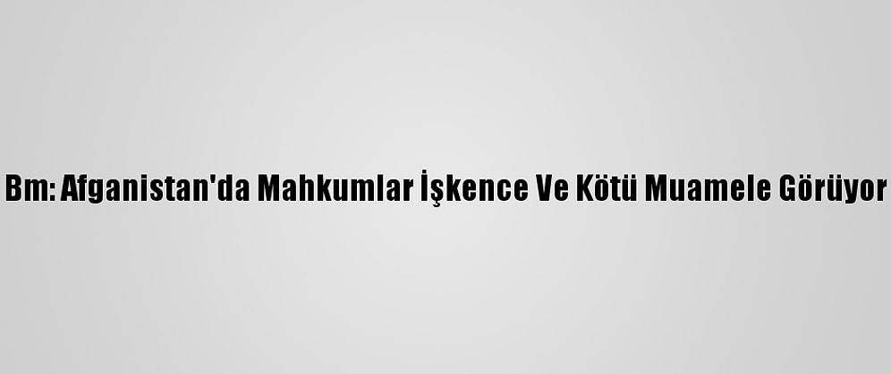 Bm: Afganistan'da Mahkumlar İşkence Ve Kötü Muamele Görüyor