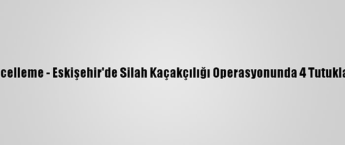 Güncelleme - Eskişehir'de Silah Kaçakçılığı Operasyonunda 4 Tutuklama