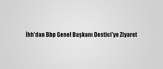İhh'dan Bbp Genel Başkanı Destici'ye Ziyaret