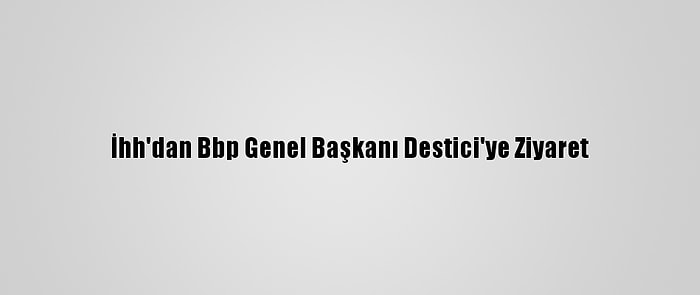 İhh'dan Bbp Genel Başkanı Destici'ye Ziyaret