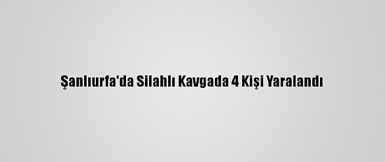 Şanlıurfa'da Silahlı Kavgada 4 Kişi Yaralandı