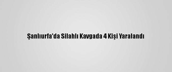 Şanlıurfa'da Silahlı Kavgada 4 Kişi Yaralandı