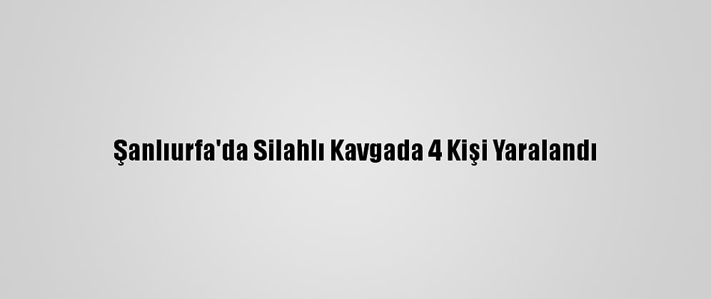 Şanlıurfa'da Silahlı Kavgada 4 Kişi Yaralandı
