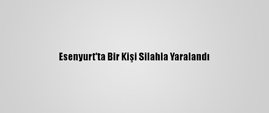 Esenyurt'ta Bir Kişi Silahla Yaralandı