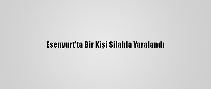 Esenyurt'ta Bir Kişi Silahla Yaralandı