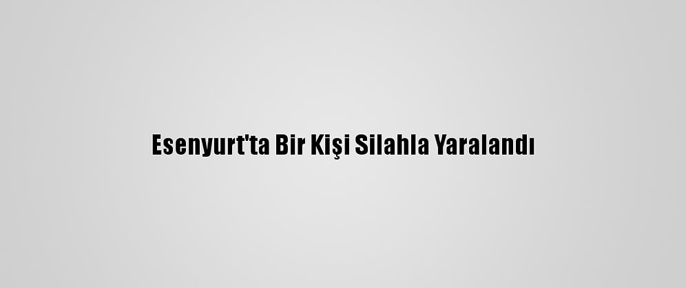 Esenyurt'ta Bir Kişi Silahla Yaralandı