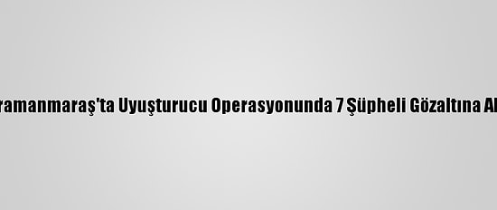 Kahramanmaraş'ta Uyuşturucu Operasyonunda 7 Şüpheli Gözaltına Alındı