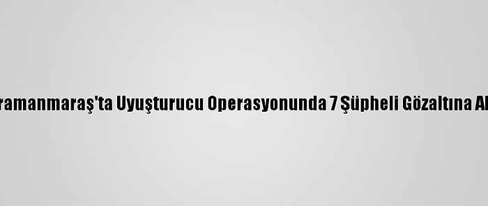 Kahramanmaraş'ta Uyuşturucu Operasyonunda 7 Şüpheli Gözaltına Alındı