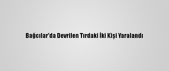 Bağcılar'da Devrilen Tırdaki İki Kişi Yaralandı