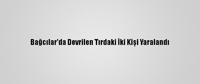 Bağcılar'da Devrilen Tırdaki İki Kişi Yaralandı