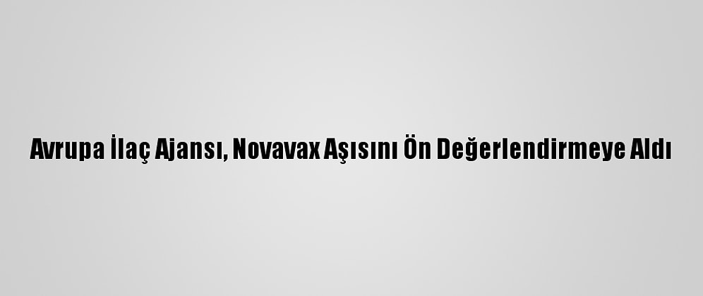 Avrupa İlaç Ajansı, Novavax Aşısını Ön Değerlendirmeye Aldı
