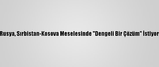 Rusya, Sırbistan-Kosova Meselesinde "Dengeli Bir Çözüm" İstiyor