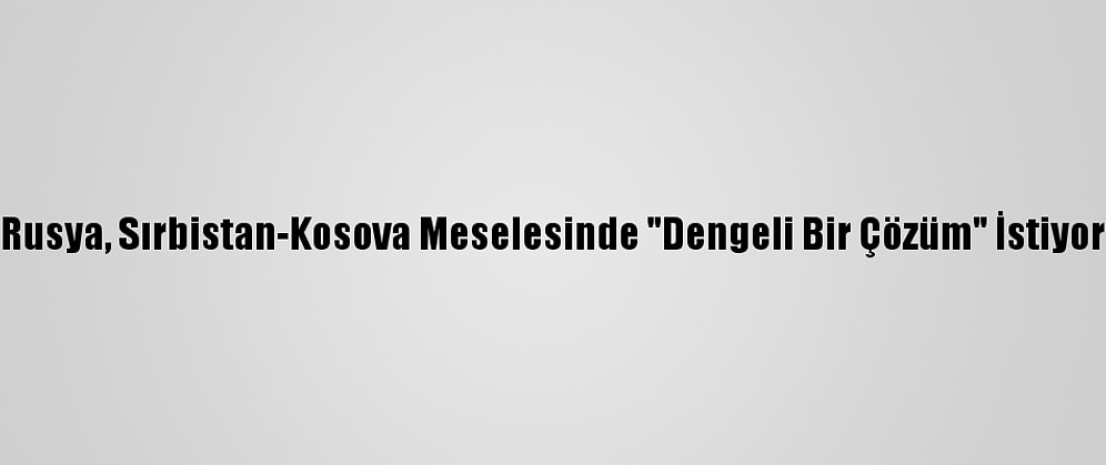 Rusya, Sırbistan-Kosova Meselesinde "Dengeli Bir Çözüm" İstiyor