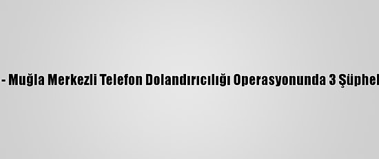Güncelleme - Muğla Merkezli Telefon Dolandırıcılığı Operasyonunda 3 Şüpheli Tutuklandı