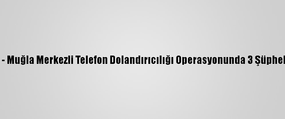 Güncelleme - Muğla Merkezli Telefon Dolandırıcılığı Operasyonunda 3 Şüpheli Tutuklandı